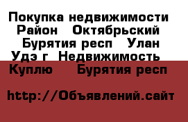 Покупка недвижимости › Район ­ Октябрьский - Бурятия респ., Улан-Удэ г. Недвижимость » Куплю   . Бурятия респ.